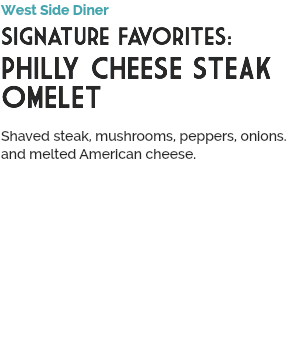 West Side Diner
Signature Favorites:
PHILLY CHEESE STEAK OMELET
 Shaved steak, mushrooms, peppers, onions. and melted American cheese.