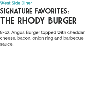 West Side Diner
Signature Favorites:
THE RHODY BURGER
 8-oz. Angus Burger topped with cheddar cheese, bacon, onion ring and barbecue sauce.