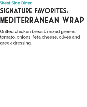 West Side Diner
Signature Favorites:
Mediterranean wrap
 Grilled chicken breast, mixed greens, tomato, onions, feta cheese, olives and greek dressing.