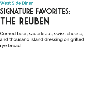 West Side Diner
Signature Favorites:
The Reuben
 Corned beer, sauerkraut, swiss cheese, and thousand island dressing on grilled rye bread.