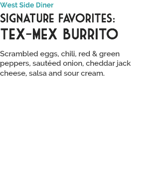 West Side Diner
Signature Favorites:
Tex-Mex Burrito
 Scrambled eggs, chili, red & green peppers, sautéed onion, cheddar jack cheese, salsa and sour cream.